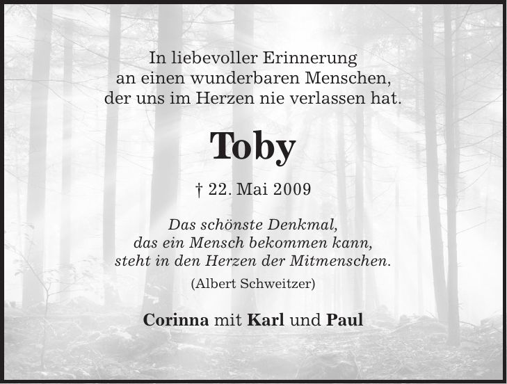 In liebevoller Erinnerung an einen wunderbaren Menschen, der uns im Herzen nie verlassen hat. Toby + 22. Mai 2009 Das schönste Denkmal, das ein Mensch bekommen kann, steht in den Herzen der Mitmenschen. (Albert Schweitzer) Corinna mit Karl und Paul