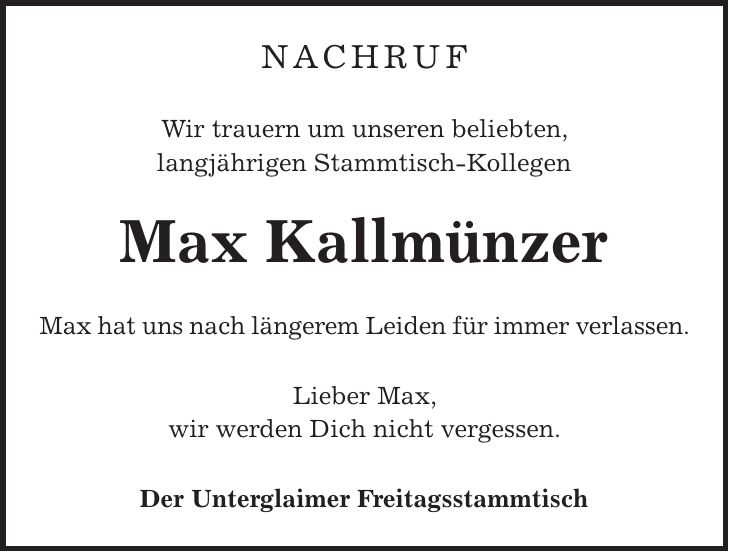 Nachruf Wir trauern um unseren beliebten, langjährigen Stammtisch-Kollegen Max Kallmünzer Max hat uns nach längerem Leiden für immer verlassen. Lieber Max, wir werden Dich nicht vergessen. Der Unterglaimer Freitagsstammtisch