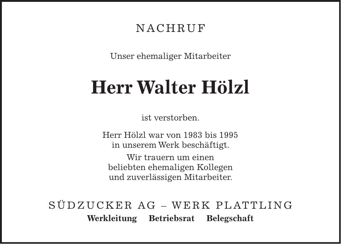 NACHRUF Unser ehemaliger Mitarbeiter Herr Walter Hölzl ist verstorben. Herr Hölzl war von 1983 bis 1995 in unserem Werk beschäftigt. Wir trauern um einen beliebten ehemaligen Kollegen und zuverlässigen Mitarbeiter. Südzucker AG - Werk Plattling Werkleitung Betriebsrat Belegschaft