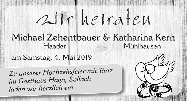 Wir heiraten Michael Zehentbauer & Katharina Kern Haader Mühlhausen am Samstag, 4. Mai 2019Zu unserer Hochzeitsfeier mit Tanz im Gasthaus Hagn, Sallach laden wir herzlich ein.Wir heiraten