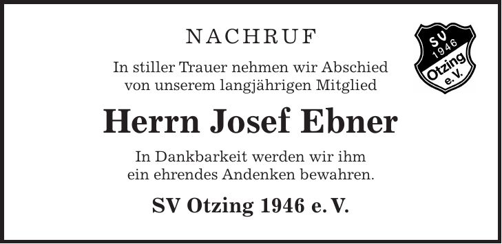 Nachruf In stiller Trauer nehmen wir Abschied von unserem langjährigen Mitglied Herrn Josef Ebner In Dankbarkeit werden wir ihm ein ehrendes Andenken bewahren. SV Otzing 1946 e. V.