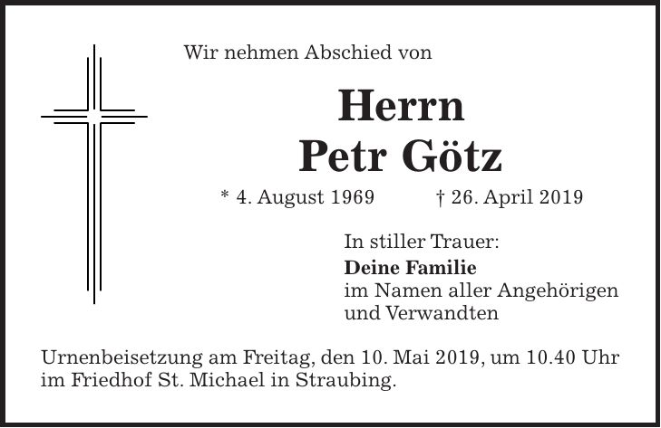 Wir nehmen Abschied von Herrn Petr Götz * 4. August 1969 + 26. April 2019 In stiller Trauer: Deine Familie im Namen aller Angehörigen und Verwandten Urnenbeisetzung am Freitag, den 10. Mai 2019, um 10.40 Uhr im Friedhof St. Michael in Straubing.