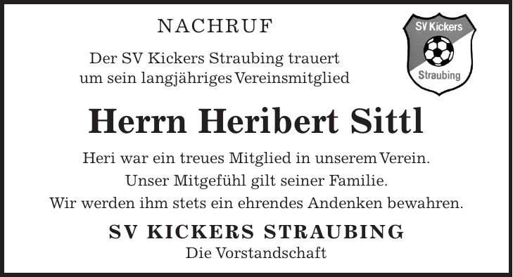 NACHRUF Der SV Kickers Straubing trauert um sein langjähriges Vereinsmitglied Herrn Heribert Sittl Heri war ein treues Mitglied in unserem Verein. Unser Mitgefühl gilt seiner Familie. Wir werden ihm stets ein ehrendes Andenken bewahren. SV KICKERS STRAUBING Die Vorstandschaft