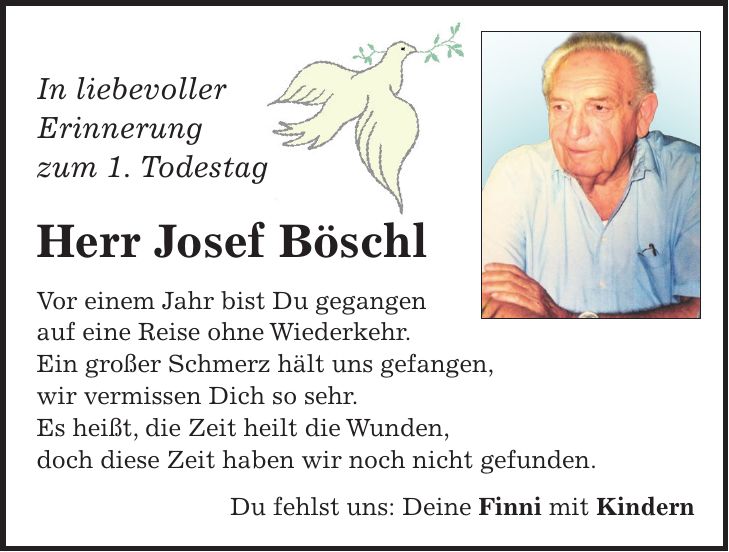 In liebevoller Erinnerung zum 1. Todestag Herr Josef Böschl Vor einem Jahr bist Du gegangen auf eine Reise ohne Wiederkehr. Ein großer Schmerz hält uns gefangen, wir vermissen Dich so sehr. Es heißt, die Zeit heilt die Wunden, doch diese Zeit haben wir noch nicht gefunden. Du fehlst uns: Deine Finni mit Kindern