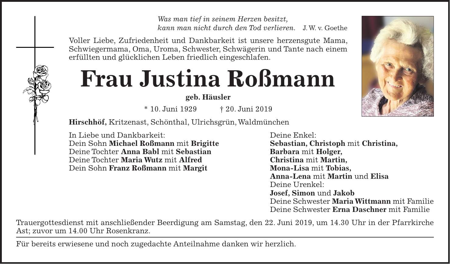 Was man tief in seinem Herzen besitzt, kann man nicht durch den Tod verlieren. J. W. v. Goethe Voller Liebe, Zufriedenheit und Dankbarkeit ist unsere herzensgute Mama, Schwiegermama, Oma, Uroma, Schwester, Schwägerin und Tante nach einem erfüllten und glücklichen Leben friedlich eingeschlafen. Frau Justina Roßmann geb. Häusler * 10. Juni 1929 + 20. Juni 2019 Hirschhöf, Kritzenast, Schönthal, Ulrichsgrün, Waldmünchen In Liebe und Dankbarkeit: Deine Enkel: Dein Sohn Michael Roßmann mit Brigitte Sebastian, Christoph mit Christina, Deine Tochter Anna Babl mit Sebastian Barbara mit Holger, Deine Tochter Maria Wutz mit Alfred Christina mit Martin, Dein Sohn Franz Roßmann mit Margit Mona-Lisa mit Tobias, Anna-Lena mit Martin und Elisa Deine Urenkel: Josef, Simon und Jakob Deine Schwester Maria Wittmann mit Familie Deine Schwester Erna Daschner mit Familie Trauergottesdienst mit anschließender Beerdigung am Samstag, den 22. Juni 2019, um 14.30 Uhr in der Pfarrkirche Ast; zuvor um 14.00 Uhr Rosenkranz. Für bereits erwiesene und noch zugedachte Anteilnahme danken wir herzlich.