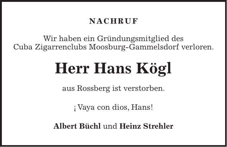 NACHRUF Wir haben ein Gründungsmitglied des Cuba Zigarrenclubs Moosburg-Gammelsdorf verloren. Herr Hans Kögl aus Rossberg ist verstorben. ¡ Vaya con dios, Hans! Albert Büchl und Heinz Strehler