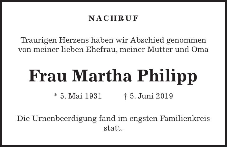 Nachruf Traurigen Herzens haben wir Abschied genommen von meiner lieben Ehefrau, meiner Mutter und Oma Frau Martha Philipp * 5. Mai 1931 + 5. Juni 2019 Die Urnenbeerdigung fand im engsten Familienkreis statt.