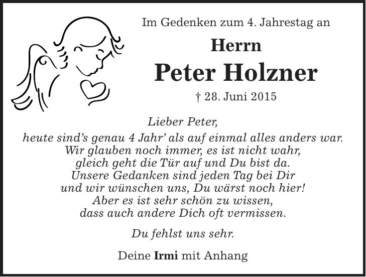 Im Gedenken zum 4. Jahrestag an Herrn Peter Holzner + 28. Juni 2015 Lieber Peter, heute sinds genau 4 Jahr als auf einmal alles anders war. Wir glauben noch immer, es ist nicht wahr, gleich geht die Tür auf und Du bist da. Unsere Gedanken sind jeden Tag bei Dir und wir wünschen uns, Du wärst noch hier! Aber es ist sehr schön zu wissen, dass auch andere Dich oft vermissen. Du fehlst uns sehr. Deine Irmi mit Anhang