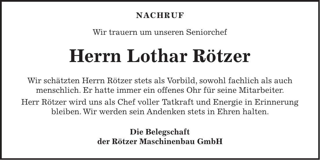 NACHRUF Wir trauern um unseren Seniorchef Herrn Lothar Rötzer Wir schätzten Herrn Rötzer stets als Vorbild, sowohl fachlich als auch menschlich. Er hatte immer ein offenes Ohr für seine Mitarbeiter. Herr Rötzer wird uns als Chef voller Tatkraft und Energie in Erinnerung bleiben. Wir werden sein Andenken stets in Ehren halten. Die Belegschaft der Rötzer Maschinenbau GmbH