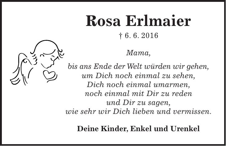 Rosa Erlmaier + 6. 6. 2016 Mama, bis ans Ende der Welt würden wir gehen, um Dich noch einmal zu sehen, Dich noch einmal umarmen, noch einmal mit Dir zu reden und Dir zu sagen, wie sehr wir Dich lieben und vermissen. Deine Kinder, Enkel und Urenkel