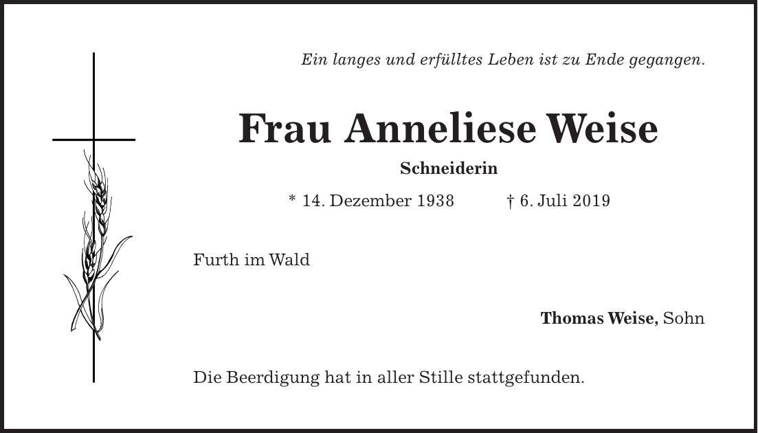 Ein langes und erfülltes Leben ist zu Ende gegangen. Frau Anneliese Weise Schneiderin * 14. Dezember 1938 + 6. Juli 2019 Furth im Wald Thomas Weise, Sohn Die Beerdigung hat in aller Stille stattgefunden.
