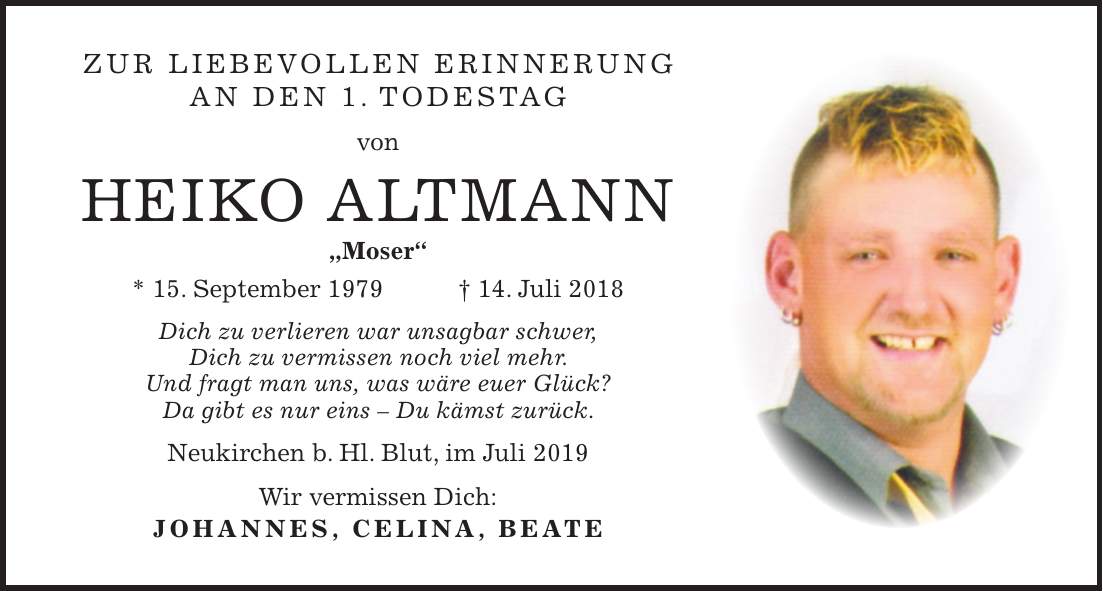 Zur liebevollen Erinnerung an den 1. Todestag von Heiko Altmann 'Moser`` * 15. September 1979 + 14. Juli 2018 Dich zu verlieren war unsagbar schwer, Dich zu vermissen noch viel mehr. Und fragt man uns, was wäre euer Glück? Da gibt es nur eins - Du kämst zurück. Neukirchen b. Hl. Blut, im Juli 2019 Wir vermissen Dich: Johannes, Celina, Beate