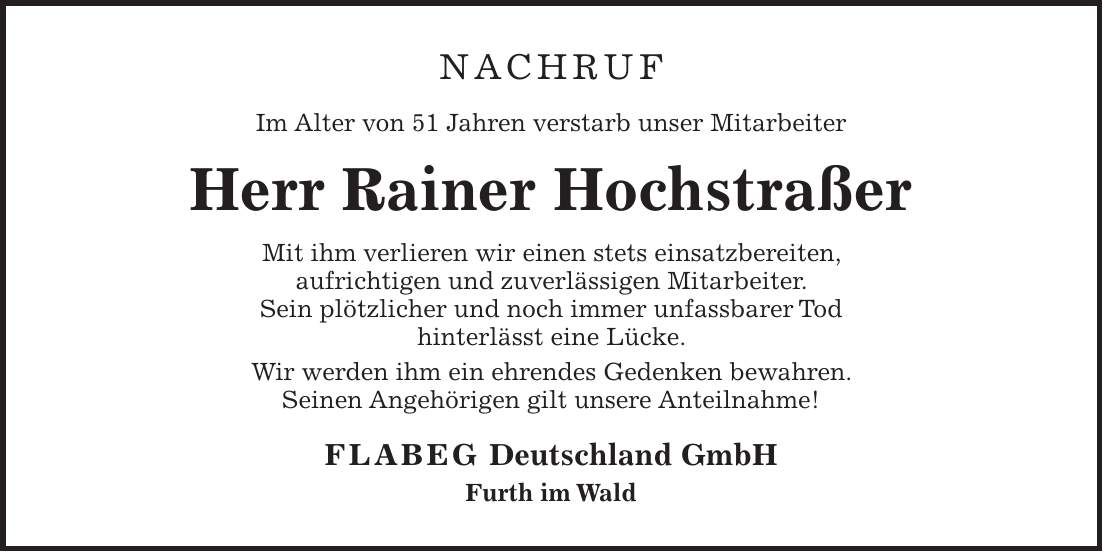 NACHRUF Im Alter von 51 Jahren verstarb unser Mitarbeiter Herr Rainer Hochstraßer Mit ihm verlieren wir einen stets einsatzbereiten, aufrichtigen und zuverlässigen Mitarbeiter. Sein plötzlicher und noch immer unfassbarer Tod hinterlässt eine Lücke. Wir werden ihm ein ehrendes Gedenken bewahren. Seinen Angehörigen gilt unsere Anteilnahme! FLABEG Deutschland GmbH Furth im Wald