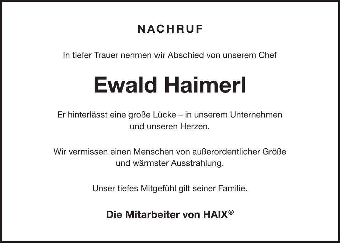 Nachruf In tiefer Trauer nehmen wir Abschied von unserem Chef Ewald Haimerl Er hinterlässt eine große Lücke - in unserem Unternehmen und unseren Herzen. Wir vermissen einen Menschen von außerordentlicher Größe und wärmster Ausstrahlung. Unser tiefes Mitgefühl gilt seiner Familie. Die Mitarbeiter von HAIX(R)