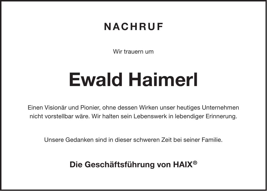 Nachruf Wir trauern um Ewald Haimerl Einen Visionär und Pionier, ohne dessen Wirken unser heutiges Unternehmen nicht vorstellbar wäre. Wir halten sein Lebenswerk in lebendiger Erinnerung. Unsere Gedanken sind in dieser schweren Zeit bei seiner Familie. Die Geschäftsführung von HAIX(R)