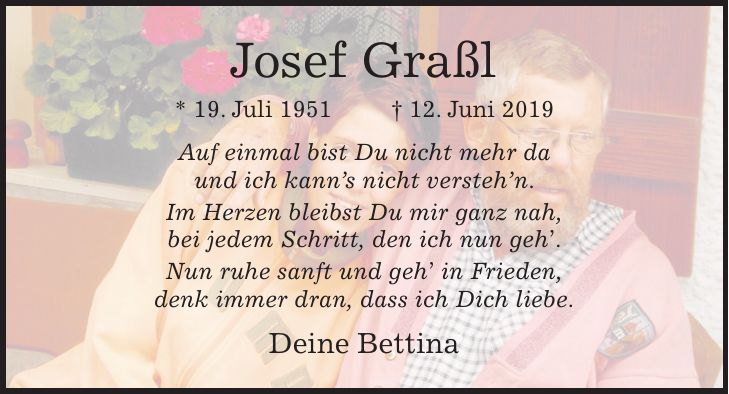Josef Graßl * 19. Juli 1951 + 12. Juni 2019 Auf einmal bist Du nicht mehr da und ich kanns nicht verstehn. Im Herzen bleibst Du mir ganz nah, bei jedem Schritt, den ich nun geh. Nun ruhe sanft und geh in Frieden, denk immer dran, dass ich Dich liebe. Deine Bettina