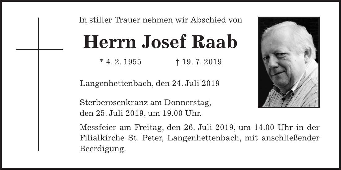 In stiller Trauer nehmen wir Abschied von Herrn Josef Raab * 4. 2. 1955 + 19. 7. 2019 Langenhettenbach, den 24. Juli 2019 Sterberosenkranz am Donnerstag, den 25. Juli 2019, um 19.00 Uhr. Messfeier am Freitag, den 26. Juli 2019, um 14.00 Uhr in der Filialkirche St. Peter, Langenhettenbach, mit anschließender Beerdigung.