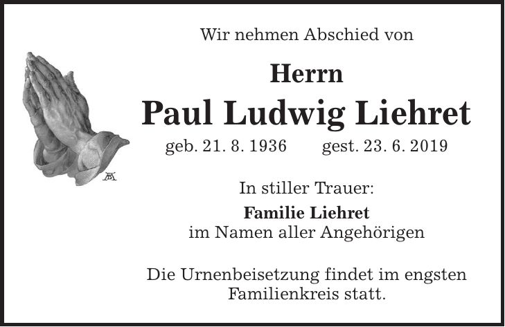 Wir nehmen Abschied von Herrn Paul Ludwig Liehret geb. 21. 8. 1936 gest. 23. 6. 2019 In stiller Trauer: Familie Liehret im Namen aller Angehörigen Die Urnenbeisetzung findet im engsten Familienkreis statt.