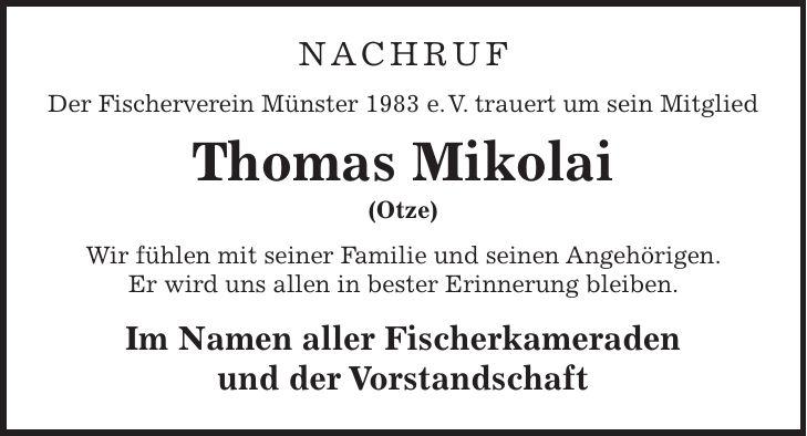 Nachruf Der Fischerverein Münster 1983 e. V. trauert um sein Mitglied Thomas Mikolai (Otze) Wir fühlen mit seiner Familie und seinen Angehörigen. Er wird uns allen in bester Erinnerung bleiben. Im Namen aller Fischerkameraden und der Vorstandschaft