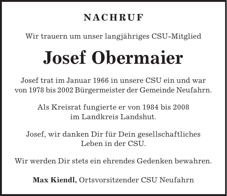 Nachruf Wir trauern um unser langjähriges CSU-Mitglied Josef Obermaier Josef trat im Januar 1966 in unsere CSU ein und war von 1978 bis 2002 Bürgermeister der Gemeinde Neufahrn. Als Kreisrat fungierte er von 1984 bis 2008 im Landkreis Landshut. Josef, wir danken Dir für Dein gesellschaftliches Leben in der CSU. Wir werden Dir stets ein ehrendes Gedenken bewahren. Max Kiendl, Ortsvorsitzender CSU Neufahrn