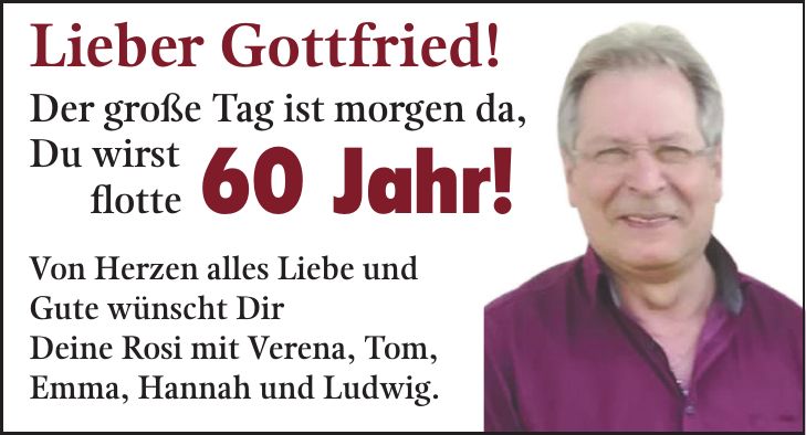 Lieber Gottfried! Der große Tag ist morgen da, Du wirst flotte 60 Jahr! Von Herzen alles Liebe und Gute wünscht Dir Deine Rosi mit Verena, Tom, Emma, Hannah und Ludwig.