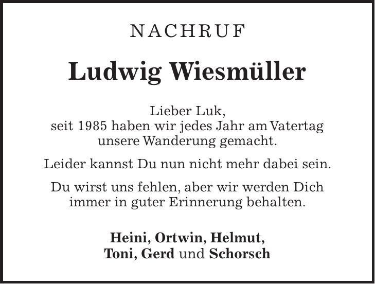 Nachruf Ludwig Wiesmüller Lieber Luk, seit 1985 haben wir jedes Jahr am Vatertag unsere Wanderung gemacht. Leider kannst Du nun nicht mehr dabei sein. Du wirst uns fehlen, aber wir werden Dich immer in guter Erinnerung behalten. Heini, Ortwin, Helmut, Toni, Gerd und Schorsch