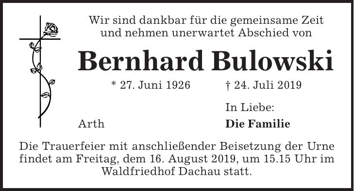 Wir sind dankbar für die gemeinsame Zeit und nehmen unerwartet Abschied von Bernhard Bulowski * 27. Juni 1926 + 24. Juli 2019 In Liebe: Arth Die Familie Die Trauerfeier mit anschließender Beisetzung der Urne findet am Freitag, dem 16. August 2019, um 15.15 Uhr im Waldfriedhof Dachau statt.