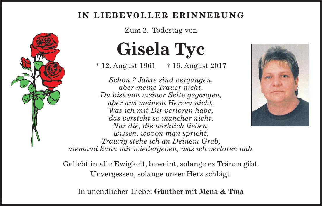 In liebevoller erinnerung Zum 2. Todestag von Gisela Tyc * 12. August 1961 + 16. August 2017 Schon 2 Jahre sind vergangen, aber meine Trauer nicht. Du bist von meiner Seite gegangen, aber aus meinem Herzen nicht. Was ich mit Dir verloren habe, das versteht so mancher nicht. Nur die, die wirklich lieben, wissen, wovon man spricht. Traurig stehe ich an Deinem Grab, niemand kann mir wiedergeben, was ich verloren hab. Geliebt in alle Ewigkeit, beweint, solange es Tränen gibt. Unvergessen, solange unser Herz schlägt. In unendlicher Liebe: Günther mit Mena & Tina
