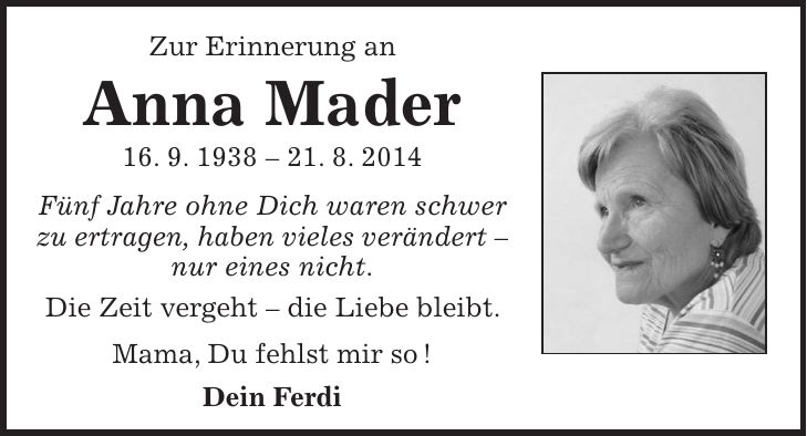 Zur Erinnerung an Anna Mader 16. 9. ***. 8. 2014 Fünf Jahre ohne Dich waren schwer zu ertragen, haben vieles verändert - nur eines nicht. Die Zeit vergeht - die Liebe bleibt. Mama, Du fehlst mir so ! Dein Ferdi