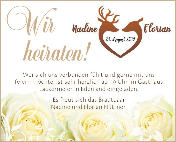 Wir heiraten!Wer sich uns verbunden fühlt und gerne mit uns feiern möchte, ist sehr herzlich ab 19 Uhr im Gasthaus Lackermeier in Edenland eingeladen. Es freut sich das Brautpaar Nadine und Florian Hüttner.