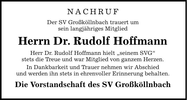 NACHRUF Der SV Großköllnbach trauert um sein langjähriges Mitglied Herrn Dr. Rudolf Hoffmann Herr Dr. Rudolf Hoffmann hielt seinem SVG stets die Treue und war Mitglied von ganzem Herzen. In Dankbarkeit und Trauer nehmen wir Abschied und werden ihn stets