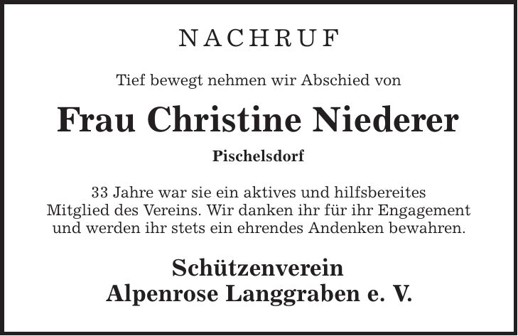 nachruf Tief bewegt nehmen wir Abschied von Frau Christine Niederer Pischelsdorf 33 Jahre war sie ein aktives und hilfsbereites Mitglied des Vereins. Wir danken ihr für ihr Engagement und werden ihr stets ein ehrendes Andenken bewahren. Schützenverein Alpenrose Langgraben e. V.