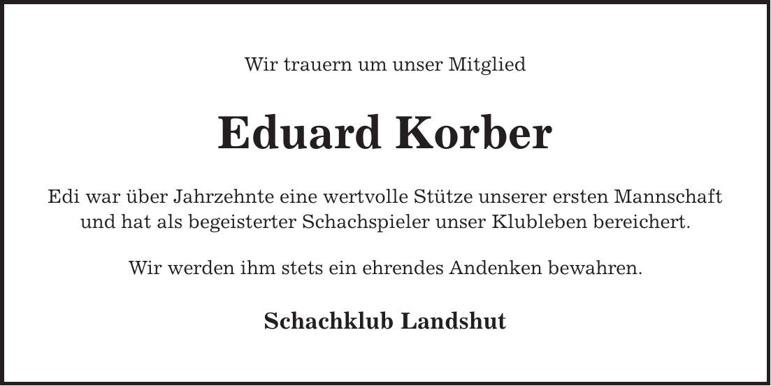 Wir trauern um unser Mitglied Eduard Korber Edi war über Jahrzehnte eine wertvolle Stütze unserer ersten Mannschaft und hat als begeisterter Schachspieler unser Klubleben bereichert. Wir werden ihm stets ein ehrendes Andenken bewahren. Schachklub Landshut