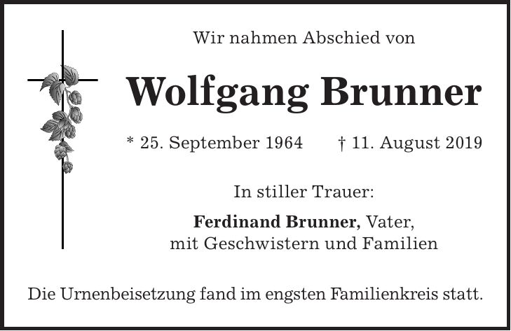 Wir nahmen Abschied von Wolfgang Brunner * 25. September 1964 + 11. August 2019 In stiller Trauer: Ferdinand Brunner, Vater, mit Geschwistern und Familien Die Urnenbeisetzung fand im engsten Familienkreis statt.
