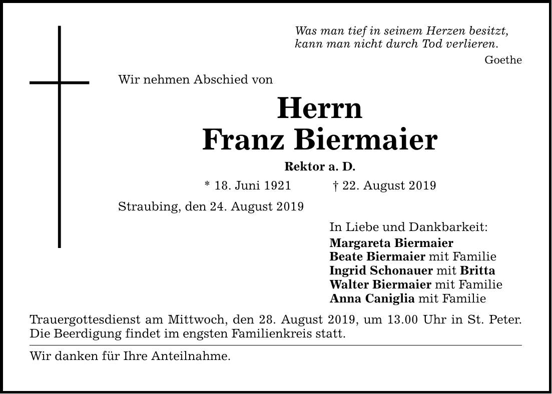 Was man tief in seinem Herzen besitzt, kann man nicht durch Tod verlieren. Goethe Wir nehmen Abschied von Herrn Franz Biermaier Rektor a. D. * 18. Juni ***. August 2019 Straubing, den 24. August 2019 Trauergottesdienst am Mittwoch, den 28. Aug