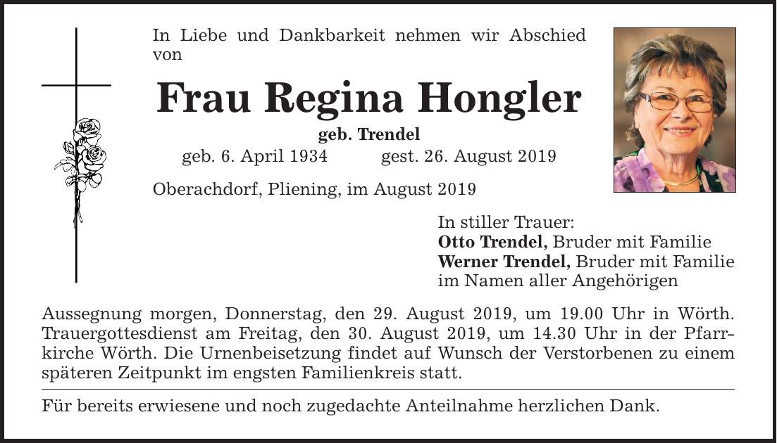 In Liebe und Dankbarkeit nehmen wir Abschied von Frau Regina Hongler geb. Trendel geb. 6. April 1934gest. 26. August 2019 Oberachdorf, Pliening, im August 2019 Aussegnung morgen, Donnerstag, den 29. August 2019, um 19.00 Uhr in Wörth. Trauergottesdiens