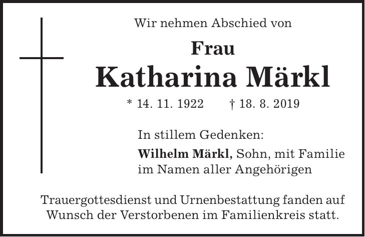 Wir nehmen Abschied von Frau Katharina Märkl * 14. 11. 1922 + 18. 8. 2019 In stillem Gedenken: Wilhelm Märkl, Sohn, mit Familie im Namen aller Angehörigen Trauergottesdienst und Urnenbestattung fanden auf Wunsch der Verstorbenen im Familienkreis statt.