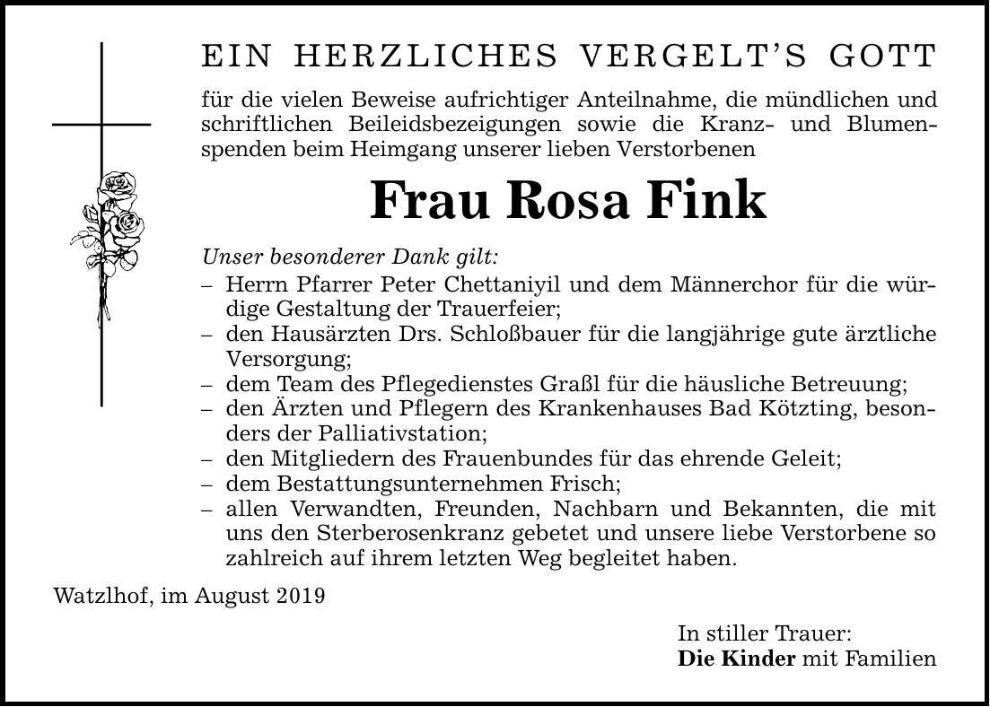 EIN HERZLICHES VERGELTS GOTT für die vielen Beweise aufrichtiger Anteilnahme, die mündlichen und schriftlichen Beileidsbezeigungen sowie die Kranz- und Blumen- spenden beim Heimgang unserer lieben Verstorbenen Frau Rosa Fink Unser besonderer Dank gilt: 