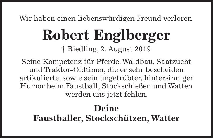 Wir haben einen liebenswürdigen Freund verloren. Robert Englberger + Riedling, 2. August 2019 Seine Kompetenz für Pferde, Waldbau, Saatzucht und Traktor-Oldtimer, die er sehr bescheiden artikulierte, sowie sein ungetrübter, hintersinniger Humor beim Faustball, Stockschießen und Watten werden uns jetzt fehlen. Deine Faustballer, Stockschützen, Watter