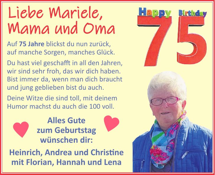 Liebe Mariele, Mama und Oma Auf 75 Jahre blickst du nun zurück, auf manche Sorgen, manches Glück. Du hast viel geschafft in all den Jahren, wir sind sehr froh, das wir dich haben. Bist immer da, wenn man dich braucht und jung geblieben bist du auch. Deine Witze die sind toll, mit deinem Humor machst du auch die 100 voll. Alles Gute zum Geburtstag wünschen dir: Heinrich, Andrea und Christine mit Florian, Hannah und Lena 