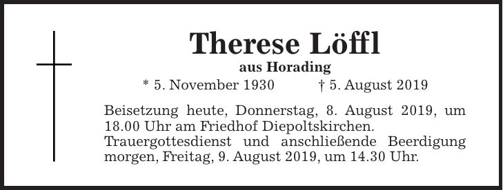Therese Löffl aus Horading * 5. November 1930 + 5. August 2019 Beisetzung heute, Donnerstag, 8. August 2019, um 18.00 Uhr am Friedhof Diepoltskirchen. Trauergottesdienst und anschließende Beerdigung ­morgen, Freitag, 9. August 2019, um 14.30 Uhr.