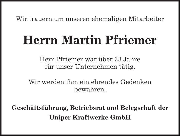Wir trauern um unseren ehemaligen Mitarbeiter Herrn Martin Pfriemer Herr Pfriemer war über 38 Jahre für unser Unternehmen tätig. Wir werden ihm ein ehrendes Gedenken bewahren. Geschäftsführung, Betriebsrat und Belegschaft der Uniper Kraftwerke GmbH