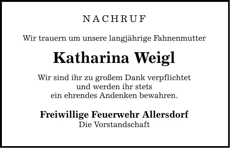 NACHRUF Wir trauern um unsere langjährige Fahnenmutter Katharina Weigl Wir sind ihr zu großem Dank verpflichtet und werden ihr stets ein ehrendes Andenken bewahren. Freiwillige Feuerwehr Allersdorf Die Vorstandschaft