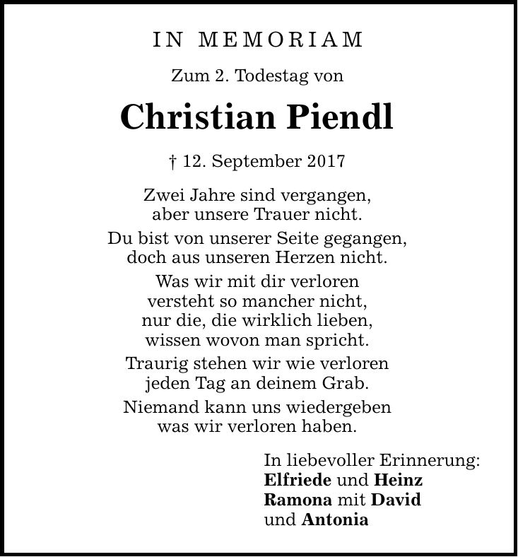 IN MEMORIAM Zum 2. Todestag von Christian Piendl  12. September 2017 Zwei Jahre sind vergangen, aber unsere Trauer nicht. Du bist von unserer Seite gegangen, doch aus unseren Herzen nicht. Was wir mit dir verloren versteht so mancher nicht, nur die, die