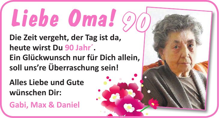 Liebe Oma! Die Zeit vergeht, der Tag ist da, heute wirst Du 90 Jahr'. Ein Glückwunsch nur für Dich allein, soll unsre Überraschung sein! Alles Liebe und Gute wünschen Dir: Gabi, Max & Daniel90