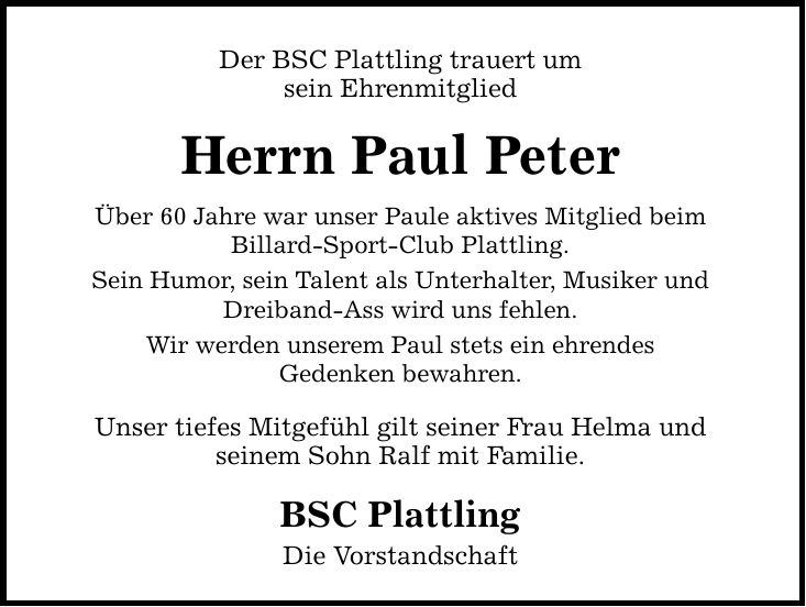 Der BSC Plattling trauert um sein Ehrenmitglied Herrn Paul Peter Über 60 Jahre war unser Paule aktives Mitglied beim Billard-Sport-Club Plattling. Sein Humor, sein Talent als Unterhalter, Musiker und Dreiband-Ass wird uns fehlen. Wir werden unserem Paul s