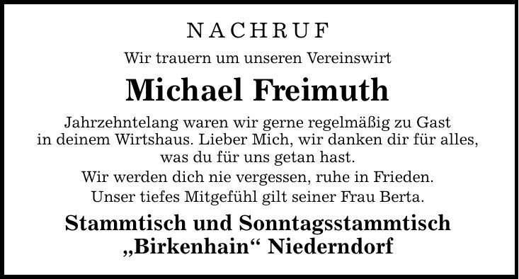 NACHRUF Wir trauern um unseren Vereinswirt Michael Freimuth Jahrzehntelang waren wir gerne regelmäßig zu Gast in deinem Wirtshaus. Lieber Mich, wir danken dir für alles, was du für uns getan hast. Wir werden dich nie vergessen, ruhe in Frieden. Unser tief