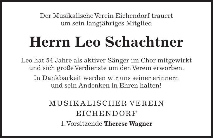 Der Musikalische Verein Eichendorf trauert um sein langjähriges Mitglied Herrn Leo Schachtner Leo hat 54 Jahre als aktiver Sänger im Chor mitgewirkt und sich große Verdienste um den Verein erworben. In Dankbarkeit werden wir uns seiner erinnern und sein Andenken in Ehren halten! Musikalischer Verein Eichendorf 1. Vorsitzende Therese Wagner