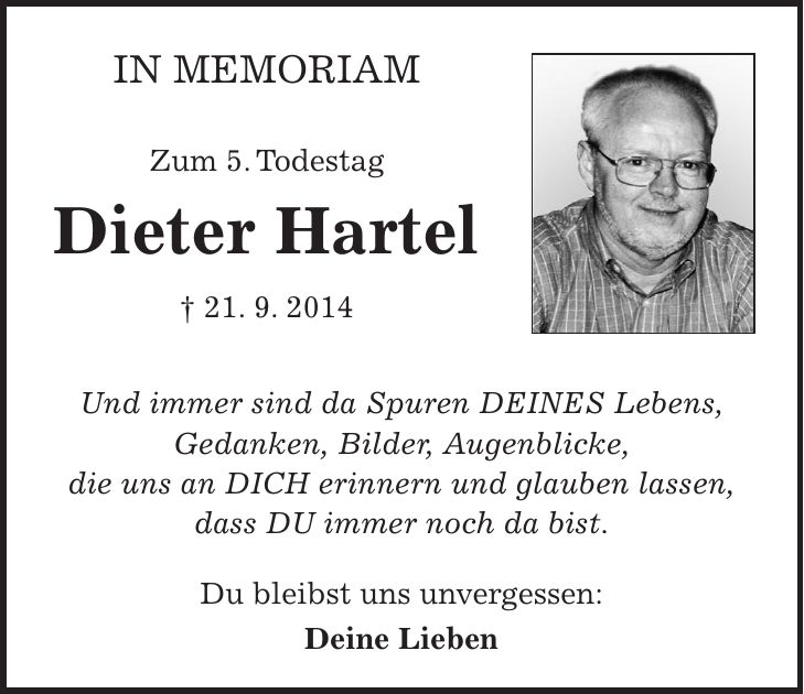 In Memoriam Zum 5. Todestag Dieter Hartel + 21. 9. 2014 Und immer sind da Spuren DEINES Lebens, Gedanken, Bilder, Augenblicke, die uns an DICH erinnern und glauben lassen, dass DU immer noch da bist. Du bleibst uns unvergessen: Deine Lieben