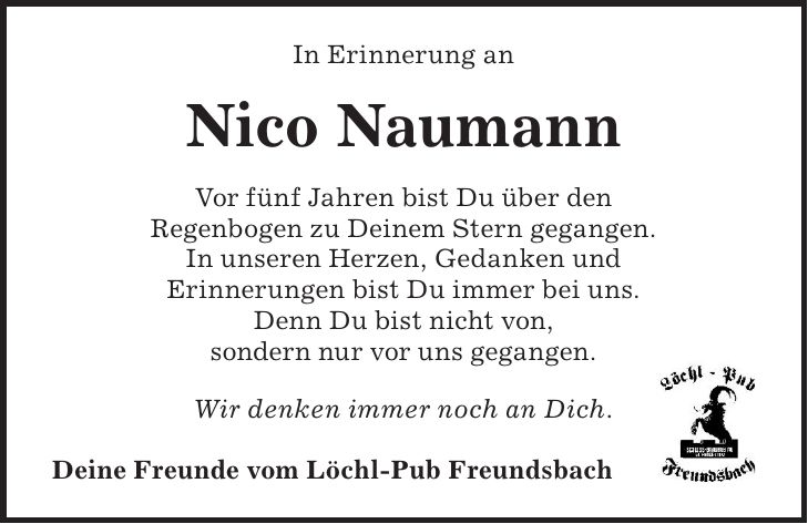 In Erinnerung an Nico Naumann Vor fünf Jahren bist Du über den Regenbogen zu Deinem Stern gegangen. In unseren Herzen, Gedanken und Erinnerungen bist Du immer bei uns. Denn Du bist nicht von, sondern nur vor uns gegangen. Wir denken immer noch an Dich. Deine Freunde vom Löchl-Pub Freundsbach